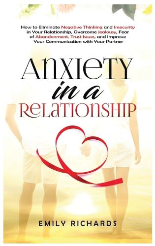 Anxiety in a Relationship: How to Eliminate Negative Thinking and Insecurity in Your Relationship, Overcome Jealousy, Fear of Abandonment, Trust Issues, & Improve Your Communication with Your Partner