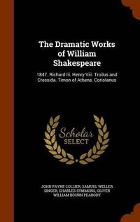 Cover image for The Dramatic Works of William Shakespeare: 1847. Richard III. Henry VIII. Troilus and Cressida. Timon of Athens. Coriolanus