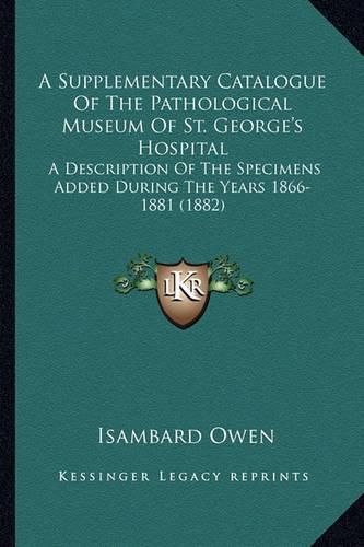 A Supplementary Catalogue of the Pathological Museum of St. George's Hospital: A Description of the Specimens Added During the Years 1866-1881 (1882)