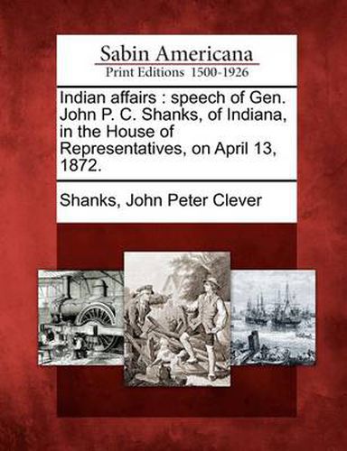 Indian Affairs: Speech of Gen. John P. C. Shanks, of Indiana, in the House of Representatives, on April 13, 1872.