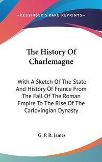 Cover image for The History of Charlemagne: With a Sketch of the State and History of France from the Fall of the Roman Empire to the Rise of the Carlovingian Dynasty