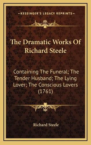 Cover image for The Dramatic Works of Richard Steele: Containing the Funeral; The Tender Husband; The Lying Lover; The Conscious Lovers (1761)