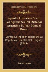 Cover image for Apuntes Historicos Sorre Las Agresiones del Dictador Argentino D. Juan Manuel Rosas: Contra La Independencia de La Republica Oriental del Uruguay (1849)