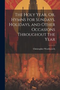 Cover image for The Holy Year, Or, Hymns for Sundays, Holidays, and Other Occasions Throughout the Year