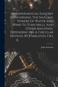 Cover image for An Experimental Enquiry Concerning The Natural Powers Of Water And Wind To Turn Mills, And Other Machines, Depending On A Circular Motion. By J. Smeaton, F.r.s