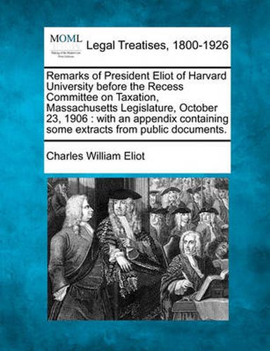 Remarks of President Eliot of Harvard University Before the Recess Committee on Taxation, Massachusetts Legislature, October 23, 1906: With an Appendix Containing Some Extracts from Public Documents.