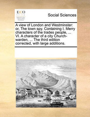 Cover image for A View of London and Westminster: Or, the Town Spy. Containing I. Merry Characters of the Trades People, ... VI. a Character of a City Church-Warden, ... the Third Edition Corrected, with Large Additions.
