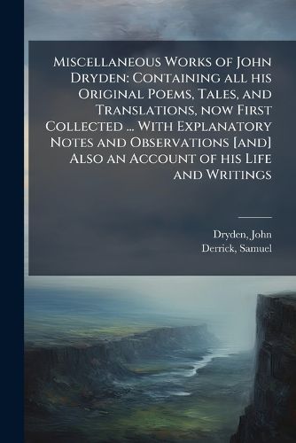Cover image for Miscellaneous Works of John Dryden: Containing All His Original Poems, Tales, and Translations, Now First Collected ... with Explanatory Notes and Observations [And] Also an Account of His Life and Writings