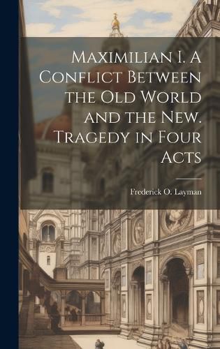 Cover image for Maximilian I. A Conflict Between the Old World and the New. Tragedy in Four Acts