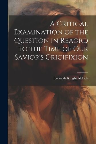 Cover image for A Critical Examination of the Question in Reagrd to the Time of our Savior's Cricifixion