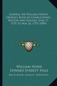 Cover image for General Sir William Howe's Orderly Book at Charlestown, Bostgeneral Sir William Howe's Orderly Book at Charlestown, Boston and Halifax, June 17, 1775 to May 26, 1776 (1890) on and Halifax, June 17, 1775 to May 26, 1776 (1890)