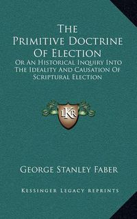 Cover image for The Primitive Doctrine of Election: Or an Historical Inquiry Into the Ideality and Causation of Scriptural Election