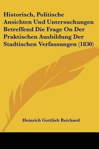 Cover image for Historisch, Politische Ansichten Und Untersuchungen Betreffend Die Frage on Der Praktischen Ausbildung Der Stadtischen Verfassungen (1830)