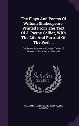 Cover image for The Plays and Poems of William Shakespeare, Printed from the Text of J. Payne Collier, with the Life and Portrait of the Poet ...: Criolanus. Romeo and Juliet. Timon of Athens. Julius Caesar. Macbeth