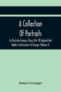 Cover image for A Collection Of Portraits To Illustrate Granger'S Biog. Hist. Of England And Noble'S Continuation To Granger: Forming A Supplement To Richardson'S Copies Of Rare Granger Portraits (Volume I)