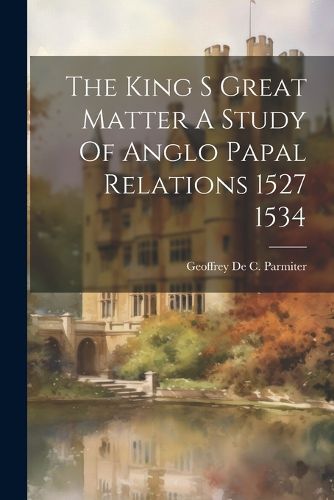 Cover image for The King S Great Matter A Study Of Anglo Papal Relations 1527 1534