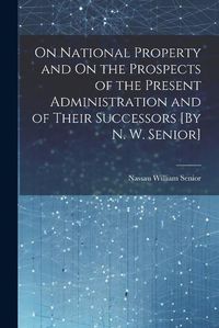 Cover image for On National Property and On the Prospects of the Present Administration and of Their Successors [By N. W. Senior]