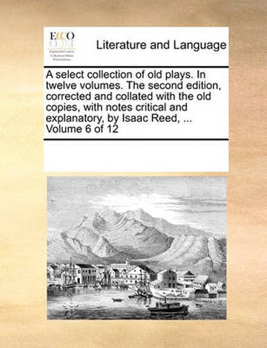 Cover image for A Select Collection of Old Plays. in Twelve Volumes. the Second Edition, Corrected and Collated with the Old Copies, with Notes Critical and Explanatory, by Isaac Reed, ... Volume 6 of 12