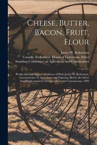 Cover image for Cheese, Butter, Bacon, Fruit, Flour [microform]: Production and Export: Evidence of Prof. James W. Robertson, Commissioner of Agriculture and Dairying, Before the Select Standing Committee on Agriculture and Colonization, 1899