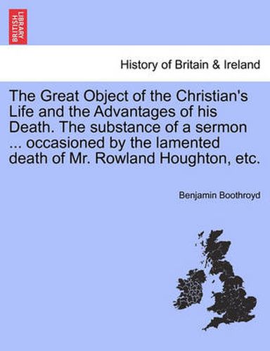 Cover image for The Great Object of the Christian's Life and the Advantages of His Death. the Substance of a Sermon ... Occasioned by the Lamented Death of Mr. Rowland Houghton, Etc.