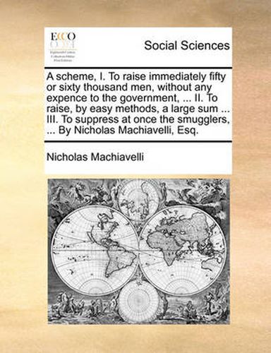 Cover image for A Scheme, I. to Raise Immediately Fifty or Sixty Thousand Men, Without Any Expence to the Government, ... II. to Raise, by Easy Methods, a Large Sum ... III. to Suppress at Once the Smugglers, ... by Nicholas Machiavelli, Esq.