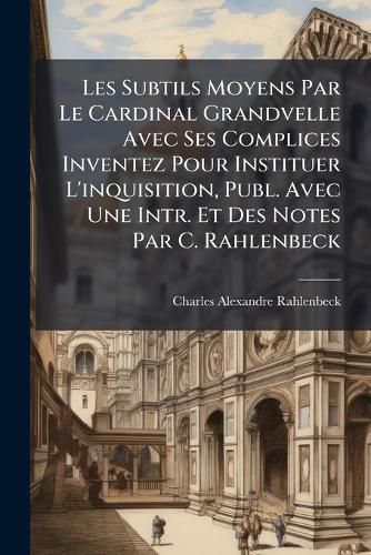 Cover image for Les Subtils Moyens Par Le Cardinal Grandvelle Avec Ses Complices Inventez Pour Instituer L'Inquisition, Publ. Avec Une Intr. Et Des Notes Par C. Rahlenbeck