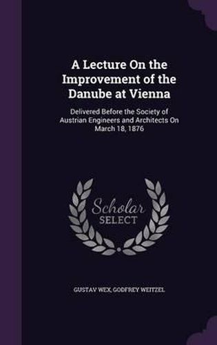 Cover image for A Lecture on the Improvement of the Danube at Vienna: Delivered Before the Society of Austrian Engineers and Architects on March 18, 1876