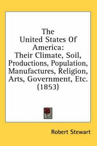 Cover image for The United States of America: Their Climate, Soil, Productions, Population, Manufactures, Religion, Arts, Government, Etc. (1853)