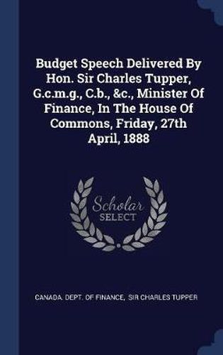 Cover image for Budget Speech Delivered by Hon. Sir Charles Tupper, G.C.M.G., C.B., &C., Minister of Finance, in the House of Commons, Friday, 27th April, 1888