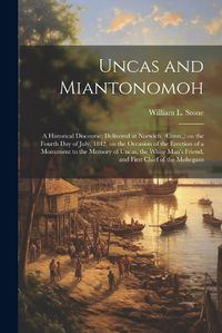 Cover image for Uncas and Miantonomoh; a Historical Discourse, Delivered at Norwich, (Conn., ) on the Fourth Day of July, 1842, on the Occasion of the Erection of a Monument to the Memory of Uncas, the White Man's Friend, and First Chief of the Mohegans