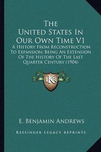 Cover image for The United States in Our Own Time V1: A History from Reconstruction to Expansion; Being an Extension of the History of the Last Quarter Century (1904)