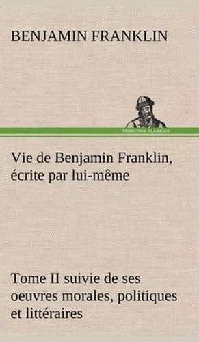 Cover image for Vie de Benjamin Franklin, ecrite par lui-meme - Tome II suivie de ses oeuvres morales, politiques et litteraires