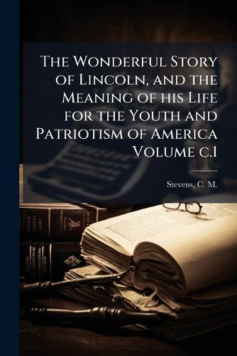 Cover image for The Wonderful Story of Lincoln, and the Meaning of His Life for the Youth and Patriotism of America Volume C.1