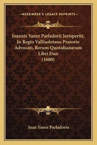 Cover image for Joannis Yanez Parladorii Jurisperiti, in Regio Vallisoletano Pratorio Advocati, Rerum Quotidianarum Libri Duo (1680)