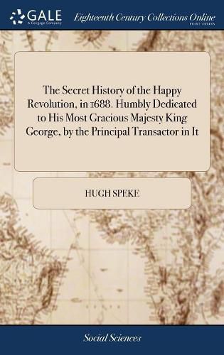 Cover image for The Secret History of the Happy Revolution, in 1688. Humbly Dedicated to His Most Gracious Majesty King George, by the Principal Transactor in It