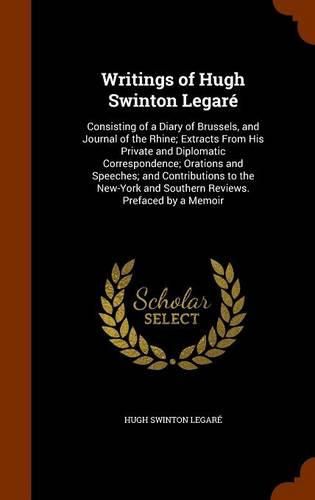 Cover image for Writings of Hugh Swinton Legare: Consisting of a Diary of Brussels, and Journal of the Rhine; Extracts from His Private and Diplomatic Correspondence; Orations and Speeches; And Contributions to the New-York and Southern Reviews. Prefaced by a Memoir