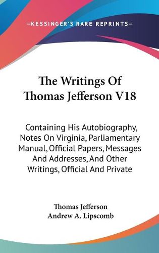 Cover image for The Writings of Thomas Jefferson V18: Containing His Autobiography, Notes on Virginia, Parliamentary Manual, Official Papers, Messages and Addresses, and Other Writings, Official and Private
