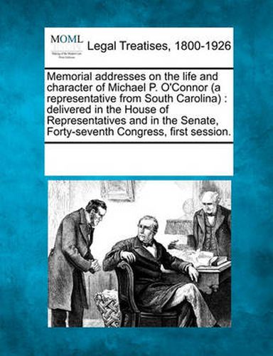 Memorial Addresses on the Life and Character of Michael P. O'Connor (a Representative from South Carolina): Delivered in the House of Representatives and in the Senate, Forty-Seventh Congress, First Session.