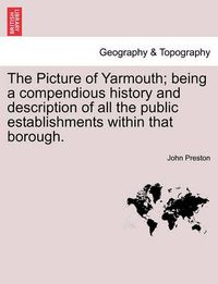 Cover image for The Picture of Yarmouth; Being a Compendious History and Description of All the Public Establishments Within That Borough.