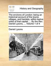 Cover image for The Environs of London: Being an Historical Account of the Towns, Villages, and Hamlets, Within Twelve Miles of That Capital; ... by the REV. Daniel Lysons, ... Volume 1 of 4