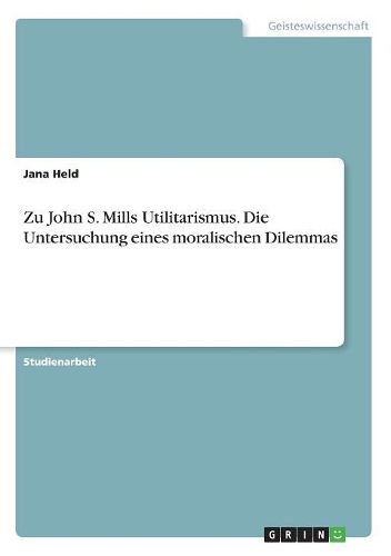 Zu John S. Mills Utilitarismus. Die Untersuchung eines moralischen Dilemmas