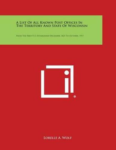 A List of All Known Post Offices in the Territory and State of Wisconsin: From the First P. O. Established December, 1821 to October, 1917