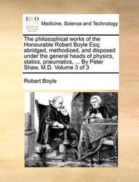 Cover image for The Philosophical Works of the Honourable Robert Boyle Esq; Abridged, Methodized, and Disposed Under the General Heads of Physics, Statics, Pneumatics, ... by Peter Shaw, M.D. Volume 3 of 3