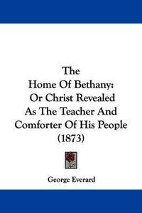 Cover image for The Home Of Bethany: Or Christ Revealed As The Teacher And Comforter Of His People (1873)