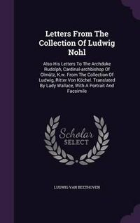 Cover image for Letters from the Collection of Ludwig Nohl: Also His Letters to the Archduke Rudolph, Cardinal-Archbishop of Olmutz, K.W. from the Collection of Ludwig, Ritter Von Kochel. Translated by Lady Wallace, with a Portrait and Facsimile