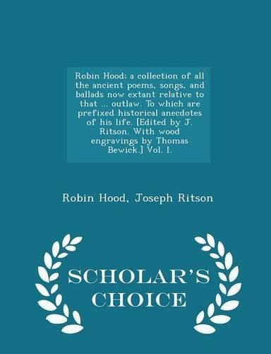 Cover image for Robin Hood; a collection of all the ancient poems, songs, and ballads now extant relative to that ... outlaw. To which are prefixed historical anecdotes of his life. [Edited by J. Ritson. With wood engravings by Thomas Bewick.] Vol. I. - Scholar's Choice E