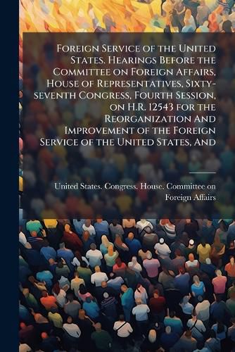 Cover image for Foreign Service of the United States. Hearings Before the Committee on Foreign Affairs, House of Representatives, Sixty-seventh Congress, Fourth Session, on H.R. 12543 for the Reorganization And Improvement of the Foreign Service of the United States, And