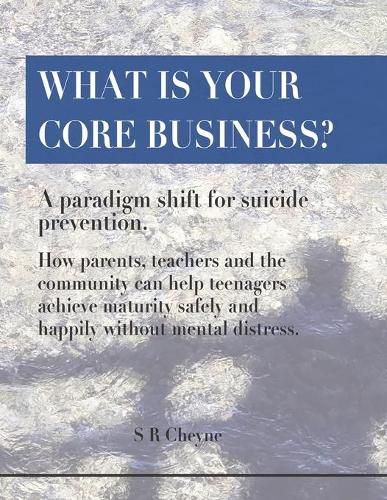 Cover image for What is your core business?: A paradigm shift for suicide prevention. How parents, teachers and the community can help teenagers achieve maturity safely and happily without mental distress.