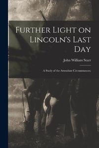 Cover image for Further Light on Lincoln's Last Day; a Study of the Attendant Circumstances;