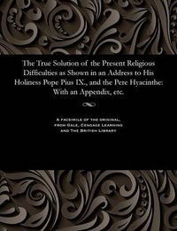 Cover image for The True Solution of the Present Religious Difficulties as Shown in an Address to His Holiness Pope Pius IX., and the Pere Hyacinthe: With an Appendix, Etc.